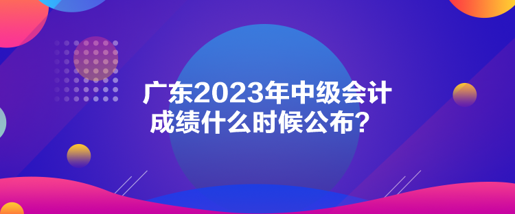 廣東2023年中級(jí)會(huì)計(jì)成績(jī)什么時(shí)候公布？