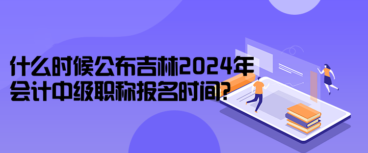 什么時(shí)候公布吉林2024年會(huì)計(jì)中級(jí)職稱報(bào)名時(shí)間？