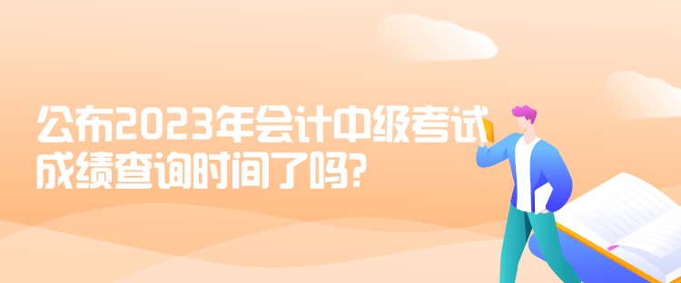 公布2023年會計(jì)中級考試成績查詢時(shí)間了嗎？是什么時(shí)候？