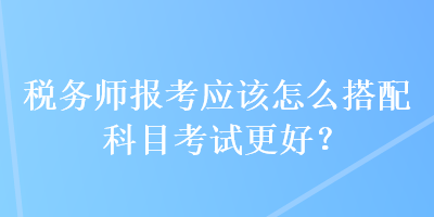 稅務(wù)師報(bào)考應(yīng)該怎么搭配科目考試更好？