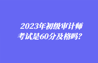 2023年初級審計師考試是60分及格嗎？