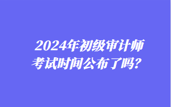 2024年初級(jí)審計(jì)師考試時(shí)間公布了嗎？