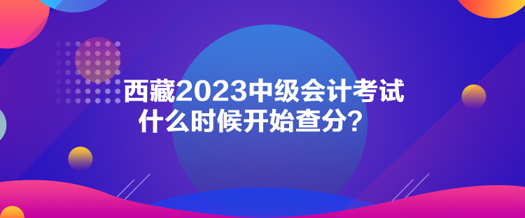 西藏2023中級(jí)會(huì)計(jì)考試什么時(shí)候開始查分？