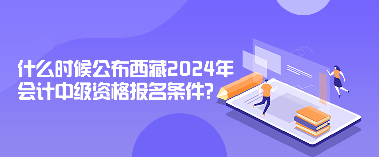 什么時候公布西藏2024年會計中級資格報名條件？