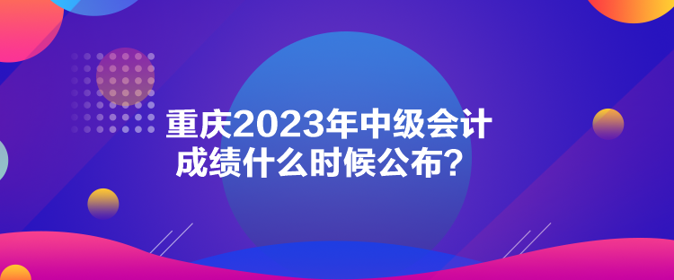 重慶2023年中級會計成績什么時候公布？