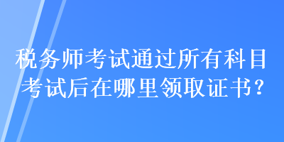 稅務(wù)師考試通過(guò)所有科目考試后在哪里領(lǐng)取證書(shū)？