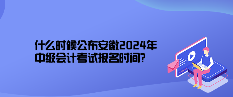 什么時候公布安徽2024年中級會計考試報名時間？