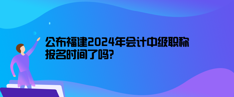 公布福建2024年會(huì)計(jì)中級(jí)職稱報(bào)名時(shí)間了嗎？