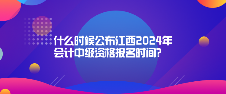 什么時候公布江西2024年會計中級資格報名時間？