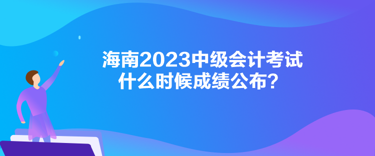 海南2023中級會計考試什么時候成績公布？