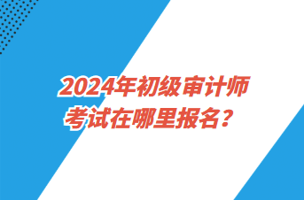 2024年初級審計師考試在哪里報名？