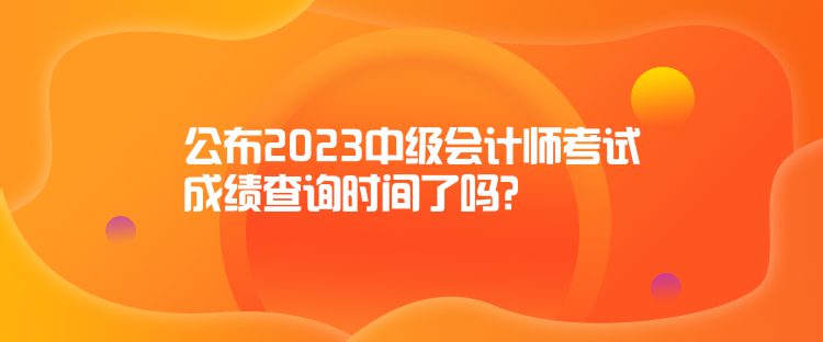 公布2023中級(jí)會(huì)計(jì)師考試成績查詢時(shí)間了嗎？