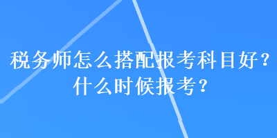 稅務師怎么搭配報考科目好？什么時候報考？