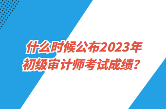 什么時候公布2023年初級審計師考試成績？