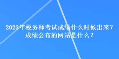 2023年稅務(wù)師考試成績什么時候出來？成績公布的網(wǎng)站是什么？