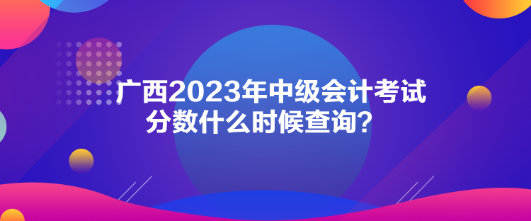 廣西2023年中級(jí)會(huì)計(jì)考試分?jǐn)?shù)什么時(shí)候查詢(xún)？