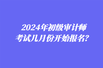 2024年初級(jí)審計(jì)師考試幾月份開始報(bào)名？