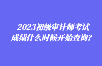 2023初級審計師考試成績什么時候開始查詢？