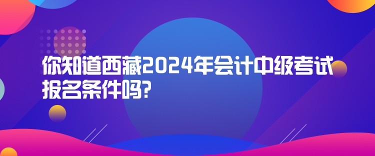 你知道西藏2024年會計中級考試報名條件嗎？