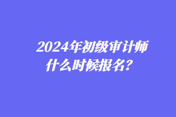 2024年初級(jí)審計(jì)師什么時(shí)候報(bào)名？