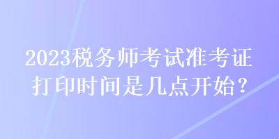 2023稅務(wù)師考試準(zhǔn)考證打印時(shí)間是幾點(diǎn)開始？