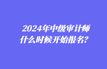 2024年中級審計師什么時候開始報名？