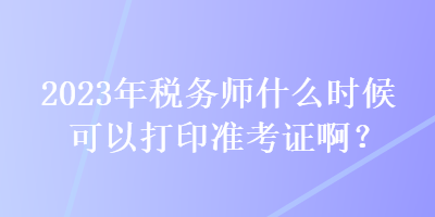 2023年稅務(wù)師什么時(shí)候可以打印準(zhǔn)考證??？