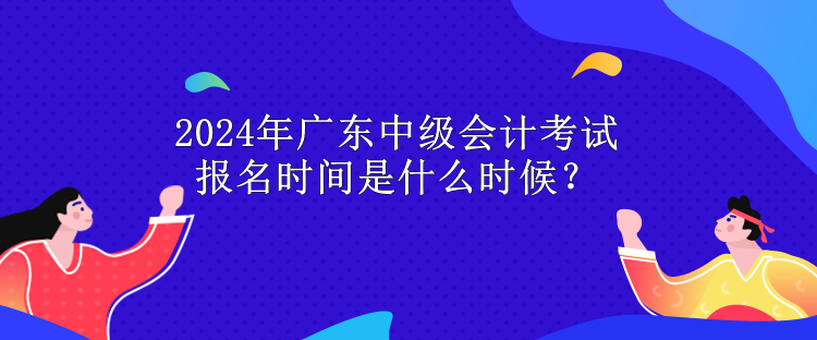 2024年廣東中級(jí)會(huì)計(jì)考試報(bào)名時(shí)間是什么時(shí)候？