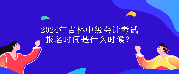 2024年吉林中級(jí)會(huì)計(jì)考試報(bào)名時(shí)間是什么時(shí)候？