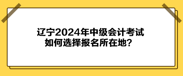 遼寧2024年中級會計考試如何選擇報名所在地？