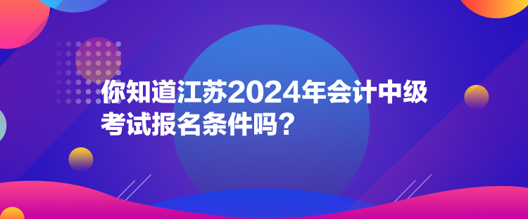 你知道江蘇2024年會計中級考試報名條件嗎？