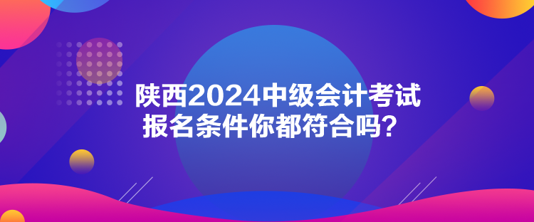 陜西2024中級(jí)會(huì)計(jì)考試報(bào)名條件你都符合嗎？