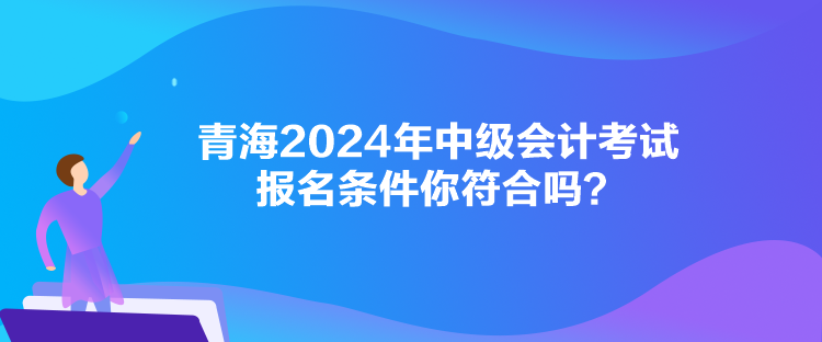 青海2024年中級會計考試報名條件你符合嗎？