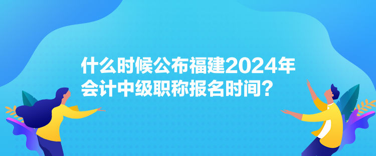 什么時(shí)候公布福建2024年會計(jì)中級職稱報(bào)名時(shí)間？