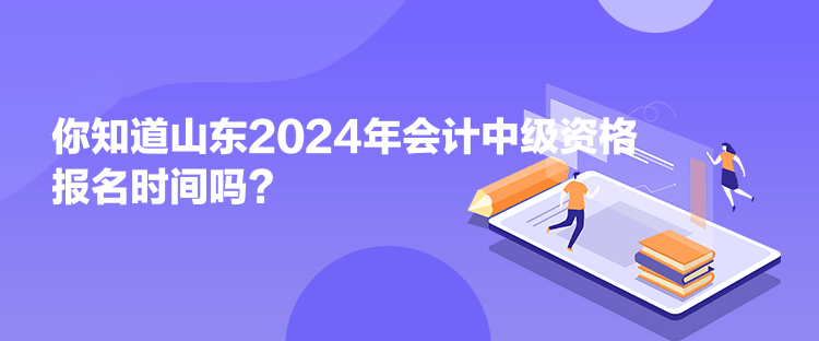 你知道山東2024年會計中級資格報名時間嗎？