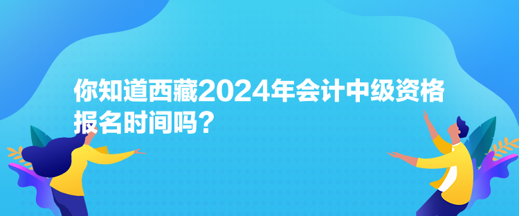 你知道西藏2024年會計中級資格報名時間嗎？