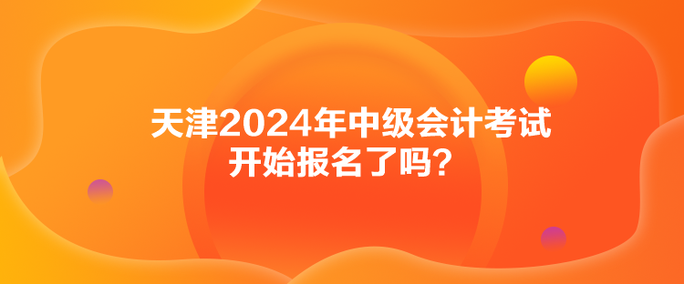 天津2024年中級會計考試開始報名了嗎？