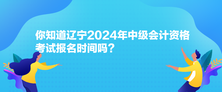 你知道遼寧2024年中級會計資格考試報名時間嗎？