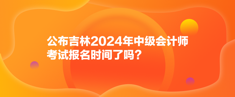 公布吉林2024年中級會計師考試報名時間了嗎？