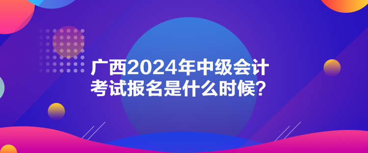 廣西2024年中級會計(jì)考試報(bào)名是什么時(shí)候？