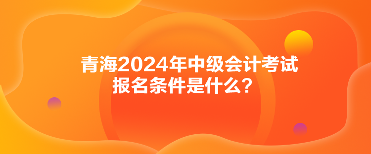 青海2024年中級會計考試報名條件是什么？