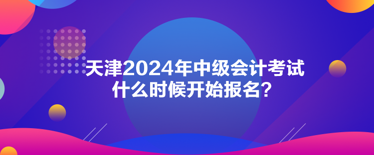 天津2024年中級會計考試什么時候開始報名？