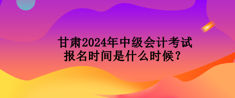 甘肅2024年中級會計考試報名時間是什么時候？