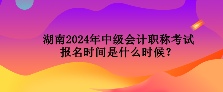 湖南2024年中級會計(jì)職稱考試報(bào)名時(shí)間是什么時(shí)候？