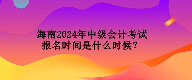 海南2024年中級會計考試報名時間是什么時候？