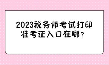 2023稅務(wù)師考試打印準(zhǔn)考證入口在哪？