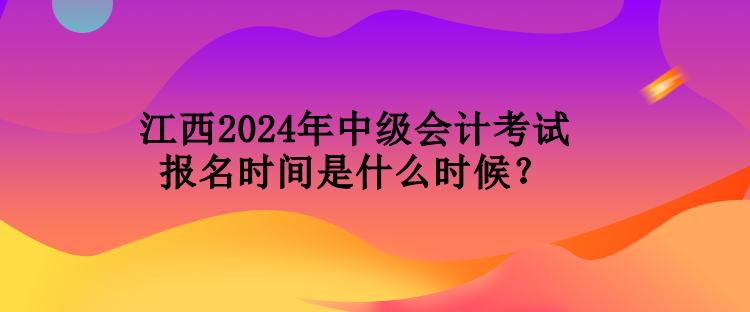 江西2024年中級會計考試報名時間是什么時候？