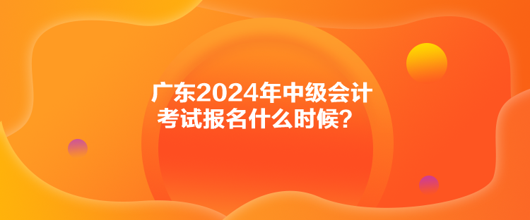 廣東2024年中級(jí)會(huì)計(jì)考試報(bào)名什么時(shí)候？