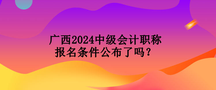 廣西2024中級會計職稱報名條件公布了嗎？