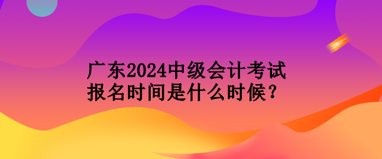 廣東2024中級(jí)會(huì)計(jì)考試報(bào)名時(shí)間是什么時(shí)候？